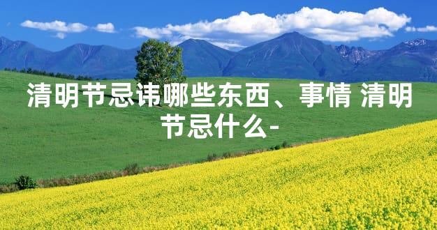 清明节忌讳哪些东西、事情 清明节忌什么-